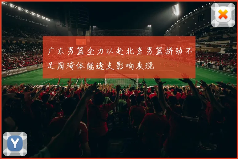 广东男篮全力以赴北京男篮拼劲不足周琦体能透支影响表现