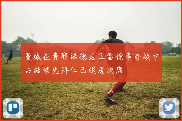 曼城在费耶诺德后卫雷德争夺战中占据领先拜仁已退居次席