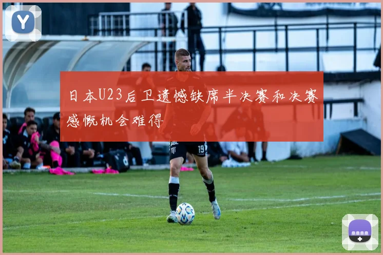 日本U23后卫遗憾缺席半决赛和决赛感慨机会难得