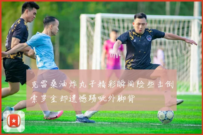 克雷桑油炸丸子精彩瞬间险些击倒索罗金却遗憾踢呲外脚背