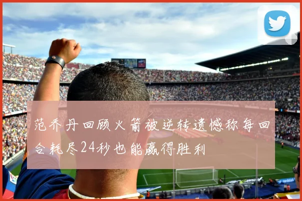 范乔丹回顾火箭被逆转遗憾称每回合耗尽24秒也能赢得胜利