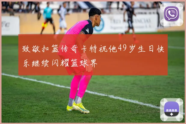 致敬扣篮传奇卡特祝他49岁生日快乐继续闪耀篮球界