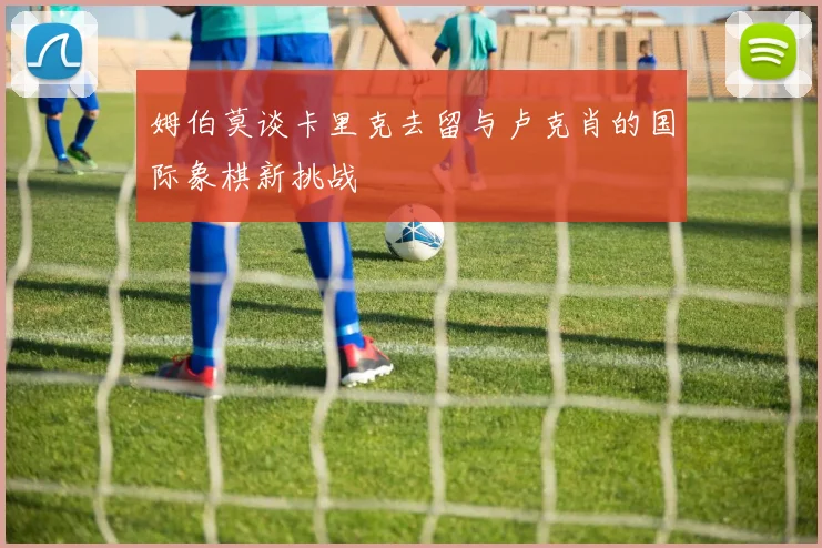 姆伯莫谈卡里克去留与卢克肖的国际象棋新挑战