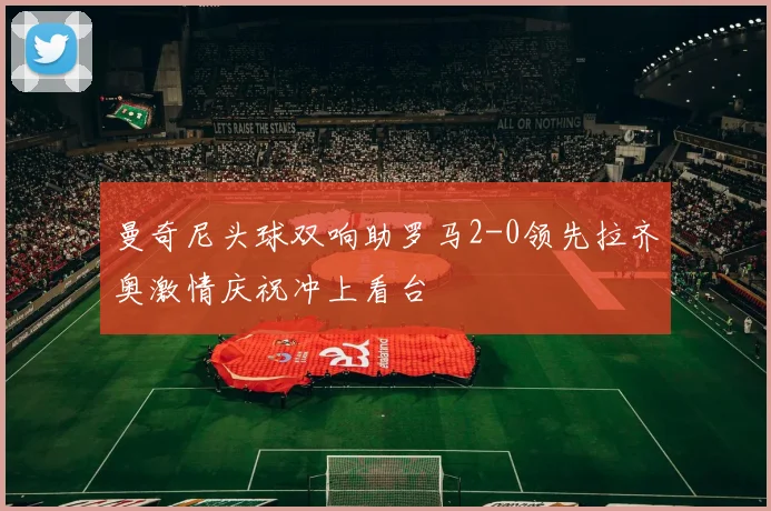 曼奇尼头球双响助罗马2-0领先拉齐奥激情庆祝冲上看台