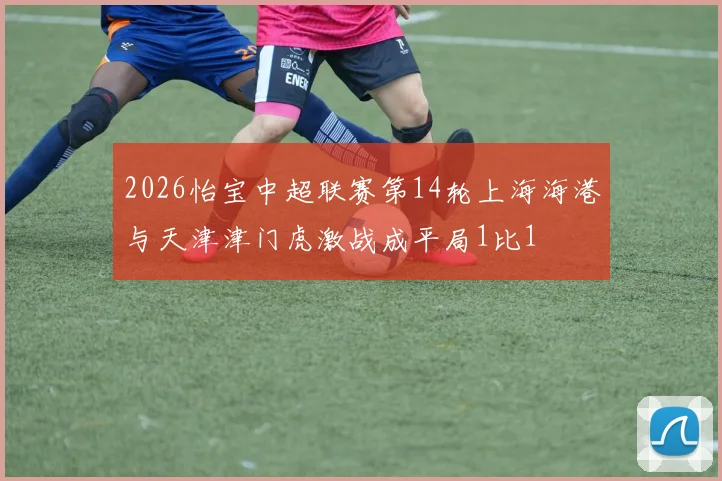 2026怡宝中超联赛第14轮上海海港与天津津门虎激战成平局1比1