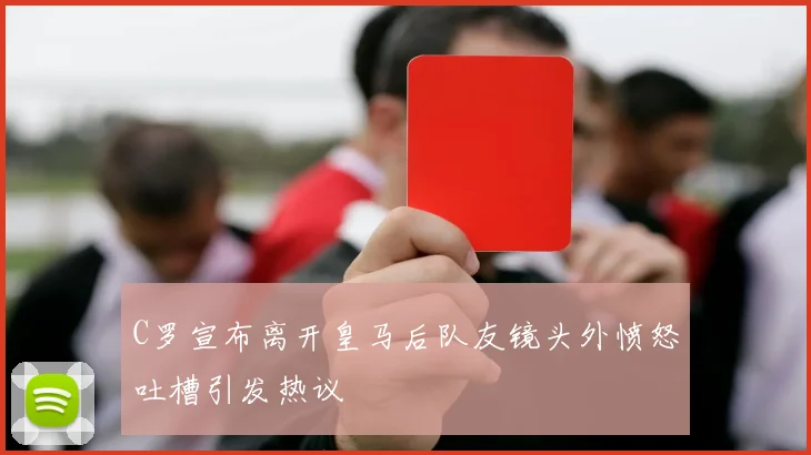 C罗宣布离开皇马后队友镜头外愤怒吐槽引发热议