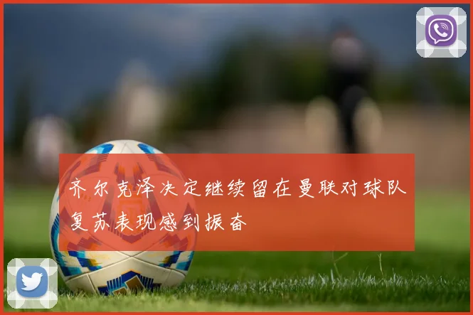 齐尔克泽决定继续留在曼联对球队复苏表现感到振奋
