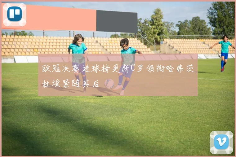欧冠决赛进球榜更新C罗领衔哈弗茨杜埃紧随其后