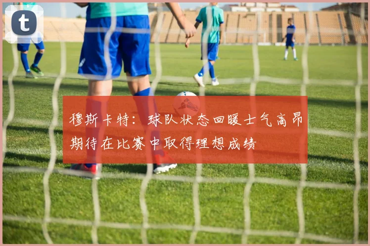 穆斯卡特：球队状态回暖士气高昂期待在比赛中取得理想成绩