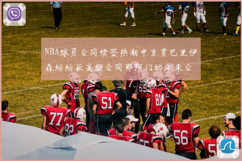 NBA球员合同续签热潮申京贾巴里伊森纷纷获高额合同那阿门的未来合同将如何定价